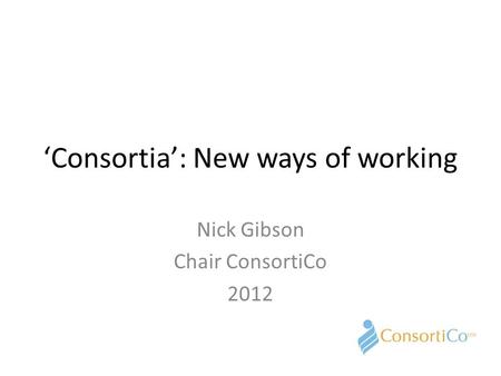 ‘Consortia’: New ways of working Nick Gibson Chair ConsortiCo 2012.