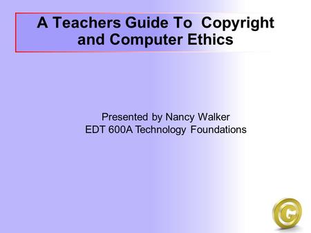 A Teachers Guide To Copyright and Computer Ethics Presented by Nancy Walker EDT 600A Technology Foundations.