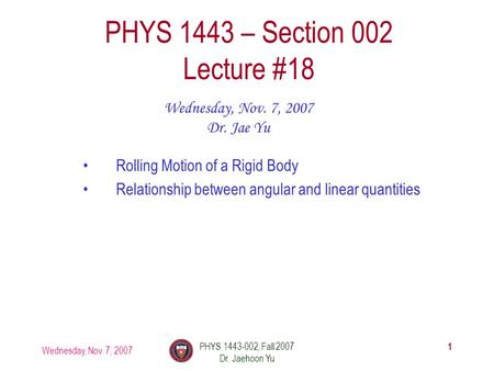 Wednesday, Nov. 7, 2007 PHYS 1443-002, Fall 2007 Dr. Jaehoon Yu 1 PHYS 1443 – Section 002 Lecture #18 Wednesday, Nov. 7, 2007 Dr. Jae Yu Rolling Motion.