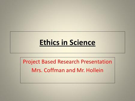 Ethics in Science Project Based Research Presentation Mrs. Coffman and Mr. Hollein.