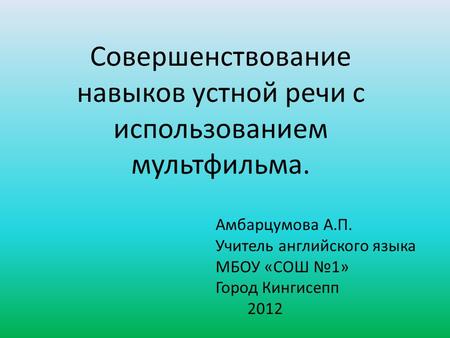 Совершенствование навыков устной речи с использованием мультфильма. Амбарцумова А.П. Учитель английского языка МБОУ «СОШ №1» Город Кингисепп 2012.