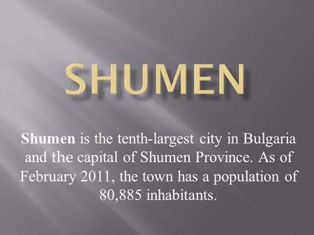 Shumen is the tenth-largest city in Bulgaria and the capital of Shumen Province. As of February 2011, the town has a population of 80,885 inhabitants.