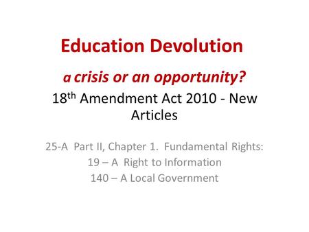 Education Devolution a crisis or an opportunity? 18 th Amendment Act 2010 - New Articles 25-A Part II, Chapter 1. Fundamental Rights: 19 – A Right to Information.