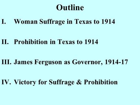 Outline I.Woman Suffrage in Texas to 1914 II.Prohibition in Texas to 1914 III.James Ferguson as Governor, 1914-17 IV.Victory for Suffrage & Prohibition.