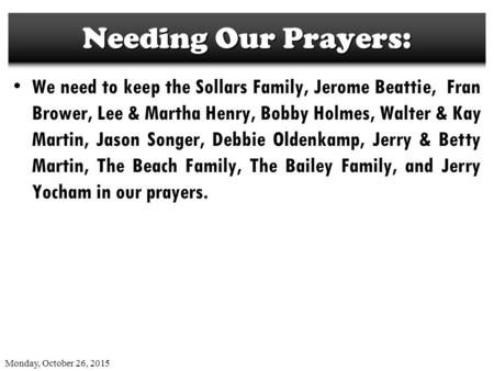 Monday, October 26, 2015 Needing Our Prayers: We need to keep the Sollars Family, Jerome Beattie, Fran Brower, Lee & Martha Henry, Bobby Holmes, Walter.