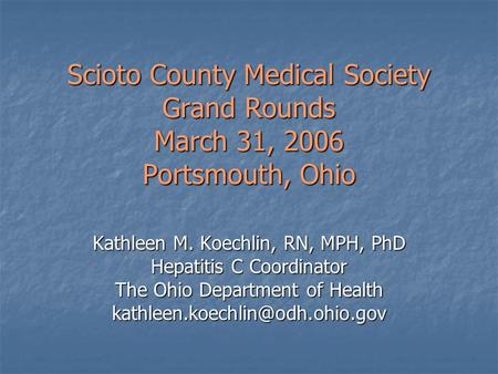 Scioto County Medical Society Grand Rounds March 31, 2006 Portsmouth, Ohio Kathleen M. Koechlin, RN, MPH, PhD Hepatitis C Coordinator The Ohio Department.