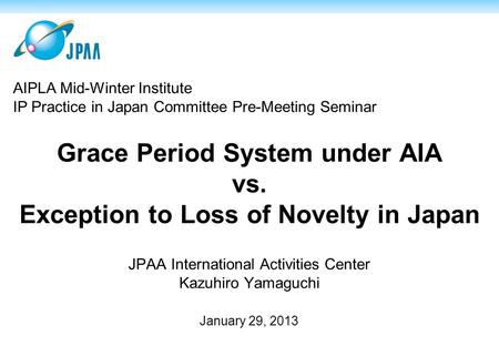 Grace Period System under AIA vs. Exception to Loss of Novelty in Japan JPAA International Activities Center Kazuhiro Yamaguchi January 29, 2013 AIPLA.