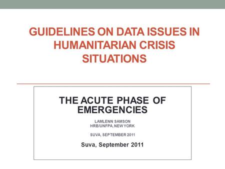 GUIDELINES ON DATA ISSUES IN HUMANITARIAN CRISIS SITUATIONS THE ACUTE PHASE OF EMERGENCIES LAMLENN SAMSON HRB/UNFPA, NEW YORK SUVA, SEPTEMBER 2011 Suva,