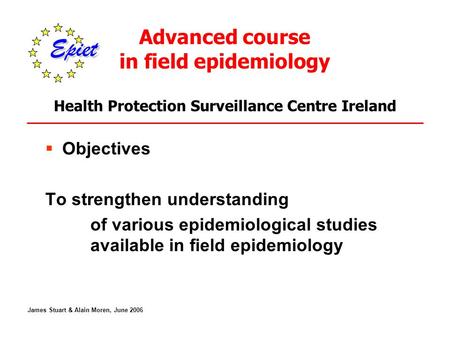 Advanced course in field epidemiology Health Protection Surveillance Centre Ireland  Objectives To strengthen understanding of various epidemiological.