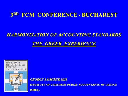 1 3 RD FCM CONFERENCE - BUCHAREST HARMONISATION OF ACCOUNTING STANDARDS THE GREEK EXPERIENCE GEORGE SAMOTHRAKIS INSTITUTE OF CERTIFIED PUBLIC ACCOUNTANTS.