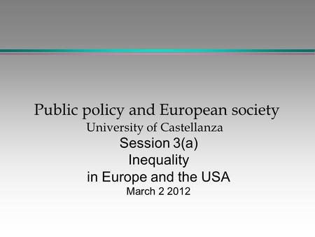 Public policy and European society University of Castellanza Session 3(a) Inequality in Europe and the USA March 2 2012.