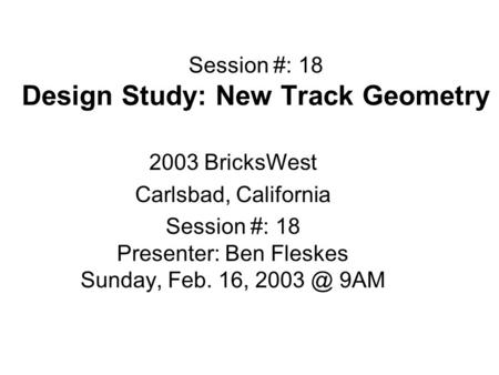 Session #: 18 Design Study: New Track Geometry 2003 BricksWest Carlsbad, California Session #: 18 Presenter: Ben Fleskes Sunday, Feb. 16, 9AM.