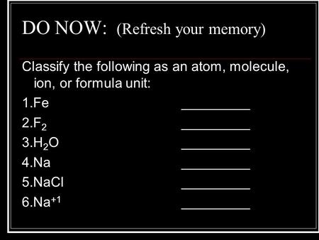 DO NOW: (Refresh your memory) Classify the following as an atom, molecule, ion, or formula unit: 1.Fe_________ 2.F 2 _________ 3.H 2 O_________ 4.Na_________.