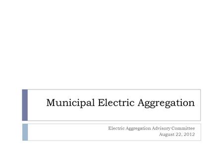 Municipal Electric Aggregation Electric Aggregation Advisory Committee August 22, 2012.