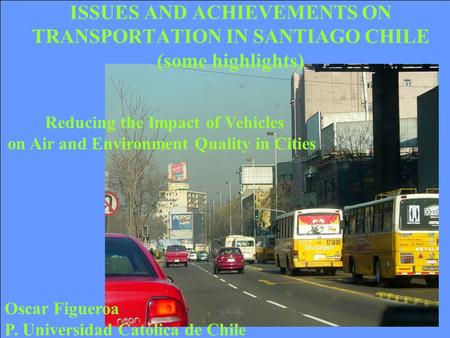 Oscar Figueroa P. Universidad Católica de Chile Reducing the Impact of Vehicles on Air and Environment Quality in Cities ISSUES AND ACHIEVEMENTS ON TRANSPORTATION.