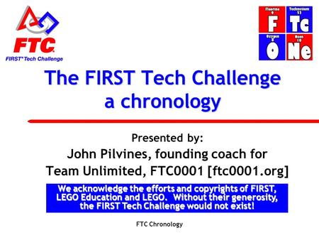 The FIRST Tech Challenge a chronology Presented by: John Pilvines, founding coach for Team Unlimited, FTC0001 [ftc0001.org] We acknowledge the efforts.