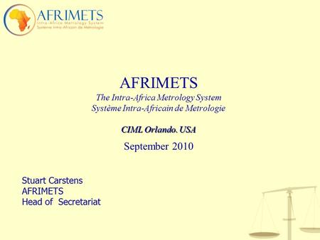 AFRIMETS The Intra-Africa Metrology System Système Intra-Africain de Metrologie CIML Orlando. USA September 2010 Stuart Carstens AFRIMETS Head of Secretariat.