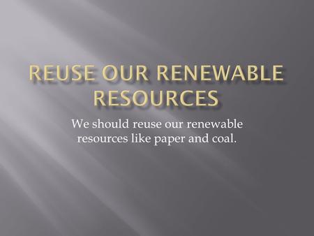 We should reuse our renewable resources like paper and coal.