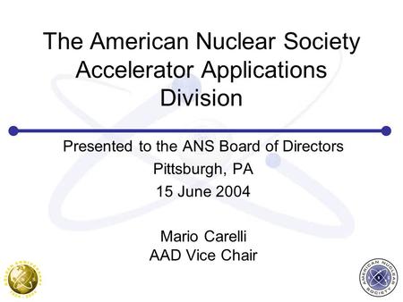 The American Nuclear Society Accelerator Applications Division Presented to the ANS Board of Directors Pittsburgh, PA 15 June 2004 Mario Carelli AAD Vice.