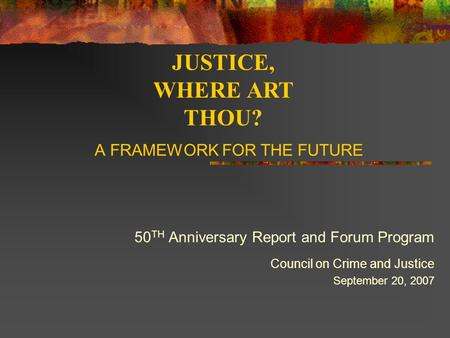 A FRAMEWORK FOR THE FUTURE 50 TH Anniversary Report and Forum Program Council on Crime and Justice September 20, 2007 JUSTICE, WHERE ART THOU?