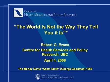 “The World Is Not the Way They Tell You it Is”* Robert G. Evans Centre for Health Services and Policy Research, UBC April 4, 2008 The Money Game “Adam.