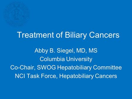 Treatment of Biliary Cancers Abby B. Siegel, MD, MS Columbia University Co-Chair, SWOG Hepatobiliary Committee NCI Task Force, Hepatobiliary Cancers.