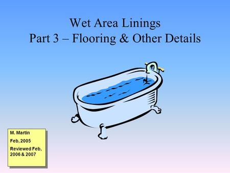 Wet Area Linings Part 3 – Flooring & Other Details M. Martin Feb, 2005 Reviewed Feb, 2006 & 2007 M. Martin Feb, 2005 Reviewed Feb, 2006 & 2007.