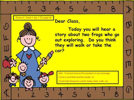 Dear Class, Today you will hear a story about two frogs who go out exploring. Do you think they will walk or take the car? Theme 5 Week 1 day 1 TG page.