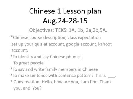 Chinese 1 Lesson plan Aug.24-28-15 Objectives: TEKS: 1A, 1b, 2a,2b,5A, * Chinese course description, class expectation set up your quizlet account, google.