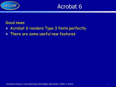 Technical Issues, Team Meeting, Oak Ridge, November 2004, J. Poole 1 JACoWJACoW Acrobat 6 Good news Acrobat 6 renders Type 3 fonts perfectly There are.