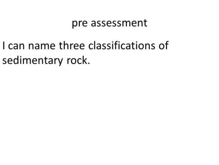 Pre assessment I can name three classifications of sedimentary rock.