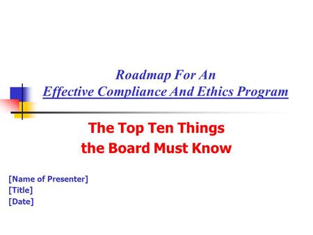 Roadmap For An Effective Compliance And Ethics Program The Top Ten Things the Board Must Know [Name of Presenter] [Title] [Date]