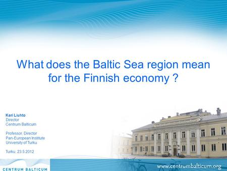 What does the Baltic Sea region mean for the Finnish economy ? Kari Liuhto Director Centrum Balticum Professor, Director Pan-European Institute University.