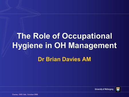 Davies, OHS Unit, October 2006 The Role of Occupational Hygiene in OH Management Dr Brian Davies AM.