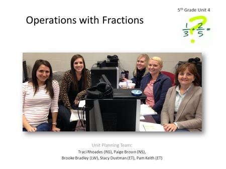 Operations with Fractions Unit Planning Team: Traci Rhoades (RG), Paige Brown (NS), Brooke Bradley (LW), Stacy Dustman (ET), Pam Keith (ET) 5 th Grade.