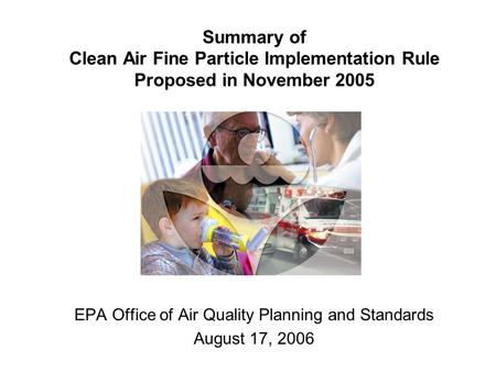 Summary of Clean Air Fine Particle Implementation Rule Proposed in November 2005 EPA Office of Air Quality Planning and Standards August 17, 2006.