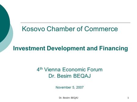 Dr. Besim BEQAJ1 Investment Development and Financing 4 th Vienna Economic Forum Dr. Besim BEQAJ November 5, 2007 Kosovo Chamber of Commerce.