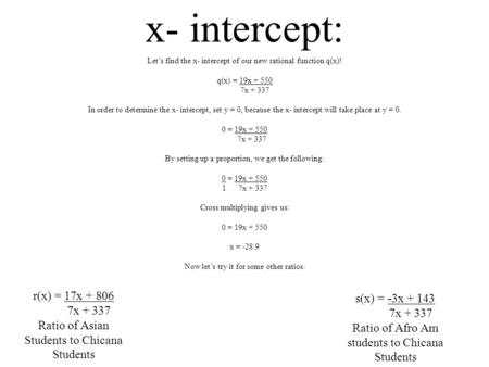 X- intercept: Let’s find the x- intercept of our new rational function q(x)! q(x) = 19x + 550 7x + 337 In order to determine the x- intercept, set y =