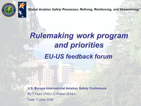 U.S./Europe International Aviation Safety Conference By:T Fazio (FAA)/ C Probst (EASA) Date: 7 June 2006 “Global Aviation Safety Processes: Refining, Reinforcing,