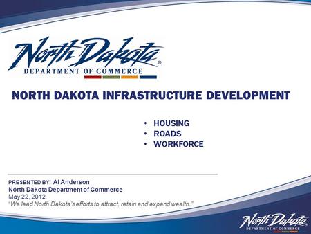 NORTH DAKOTA INFRASTRUCTURE DEVELOPMENT PRESENTED BY: Al Anderson North Dakota Department of Commerce May 22, 2012 We lead North Dakota’s efforts to attract,