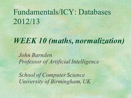 Fundamentals/ICY: Databases 2012/13 WEEK 10 (maths, normalization) John Barnden Professor of Artificial Intelligence School of Computer Science University.