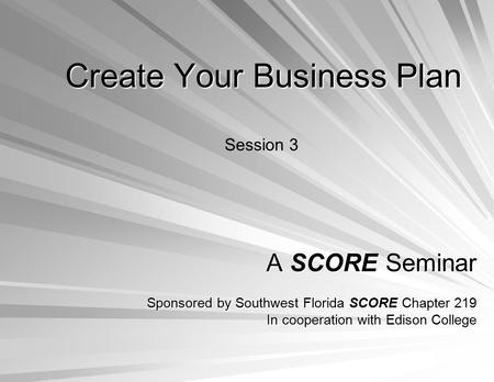 Create Your Business Plan A SCORE Seminar Sponsored by Southwest Florida SCORE Chapter 219 In cooperation with Edison College Session 3.