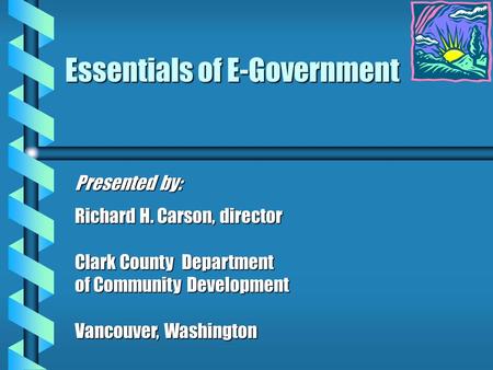 Essentials of E-Government Presented by: Richard H. Carson, director Clark County Department of Community Development Vancouver, Washington.