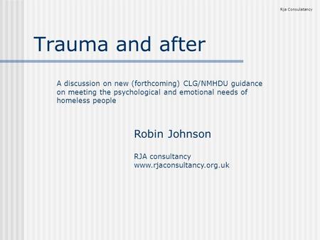 Trauma and after Rja Consulatancy A discussion on new (forthcoming) CLG/NMHDU guidance on meeting the psychological and emotional needs of homeless people.