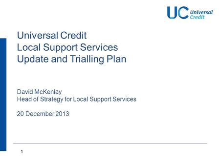 1 Universal Credit Local Support Services Update and Trialling Plan David McKenlay Head of Strategy for Local Support Services 20 December 2013.