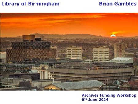 Archives Funding Workshop 6 th June 2014 Library of Birmingham Brian Gambles.