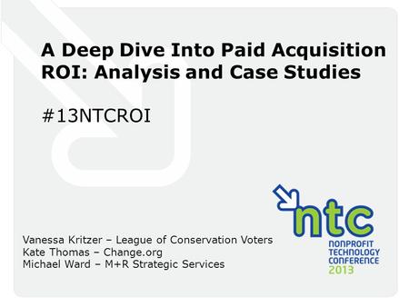 A Deep Dive Into Paid Acquisition ROI: Analysis and Case Studies #13NTCROI Vanessa Kritzer – League of Conservation Voters Kate Thomas – Change.org Michael.