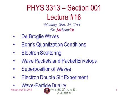 1 PHYS 3313 – Section 001 Lecture #16 Monday, Mar. 24, 2014 Dr. Jaehoon Yu De Broglie Waves Bohr’s Quantization Conditions Electron Scattering Wave Packets.