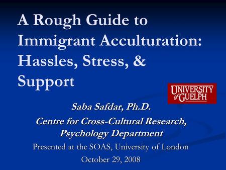 A Rough Guide to Immigrant Acculturation: Hassles, Stress, & Support Saba Safdar, Ph.D. Centre for Cross-Cultural Research, Psychology Department Presented.