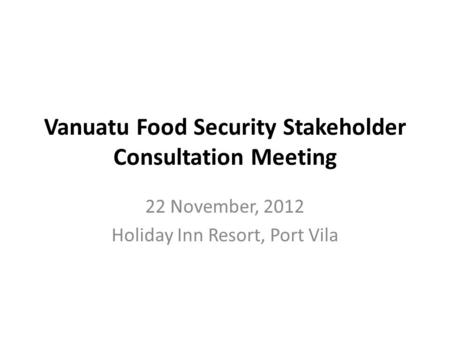 Vanuatu Food Security Stakeholder Consultation Meeting 22 November, 2012 Holiday Inn Resort, Port Vila.